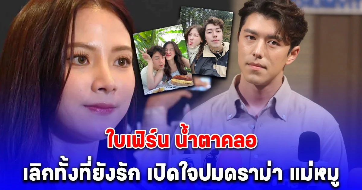 ใบเฟิร์น น้ำตาคลอ เลิกทั้งที่ยังรัก นาย ณภัทร เปิดใจปมดราม่าโยงไปที่ แม่หมู และคนอื่นๆ