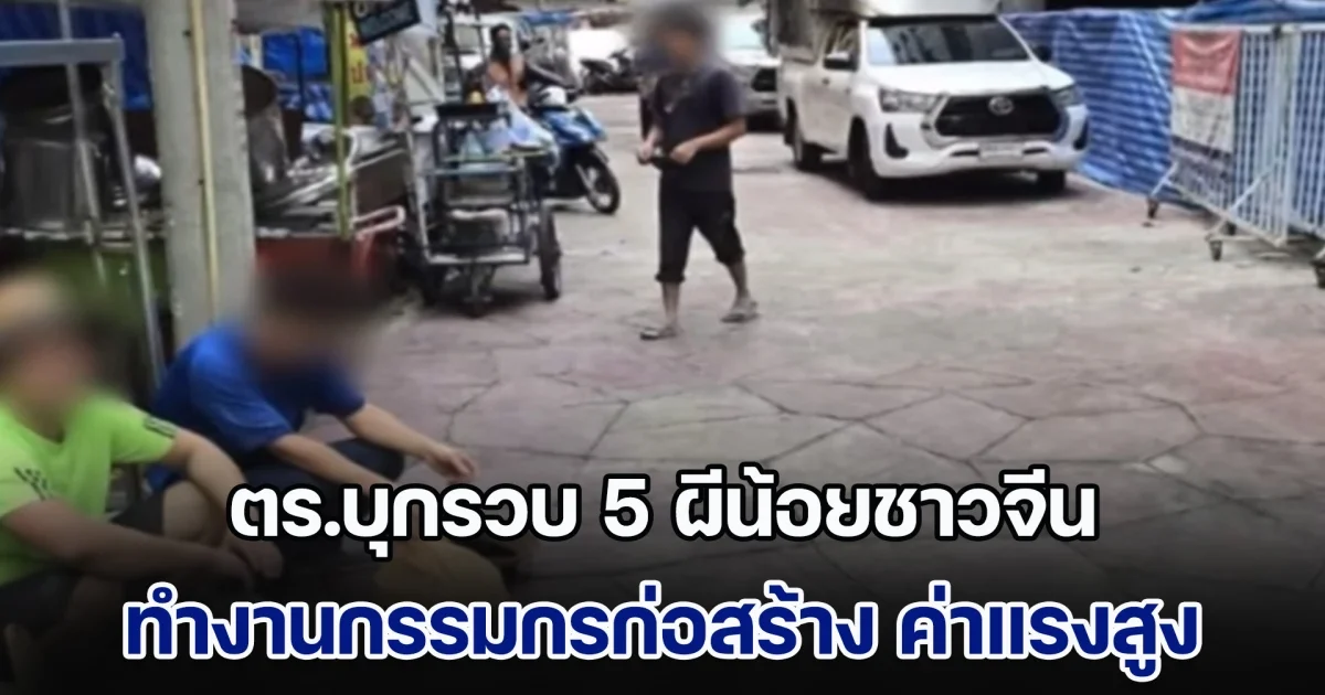 แรงงานไทยสะเทือน! ตร.บุกรวบ 5 ผีน้อยชาวจีน ทำงานกรรมกรก่อสร้าง ค่าแรงวันละ 2 พัน พบไม่มีใบอนุญาต