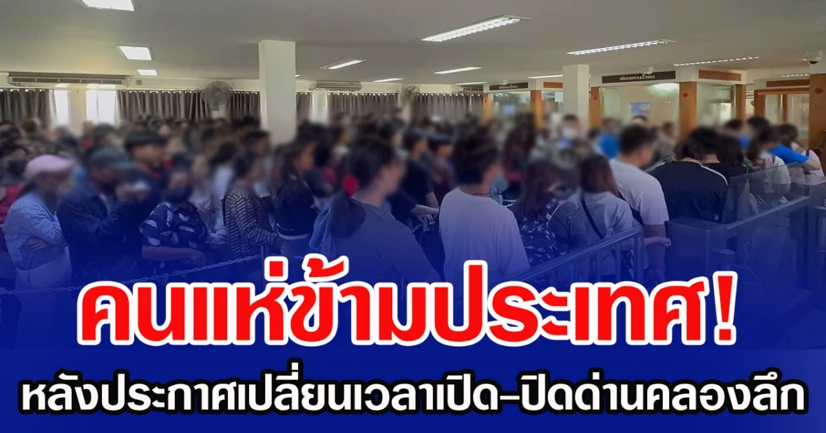 คนแห่ข้ามประเทศ! หลังประกาศเปลี่ยนเวลาเปิด-ปิดด่านคลองลึก