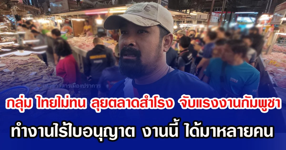 กลุ่ม ไทยไม่ทน ลุยตลาดสำโรง จับแรงงานกัมพูชา ทำงานไร้ใบอนุญาต งานนี้ ได้มาหลายคน