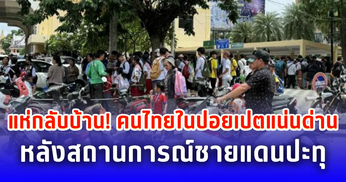 แห่กลับบ้าน! คนไทยในปอยเปตแน่นด่าน หลังสถานการณ์ชายแดนปะทุ