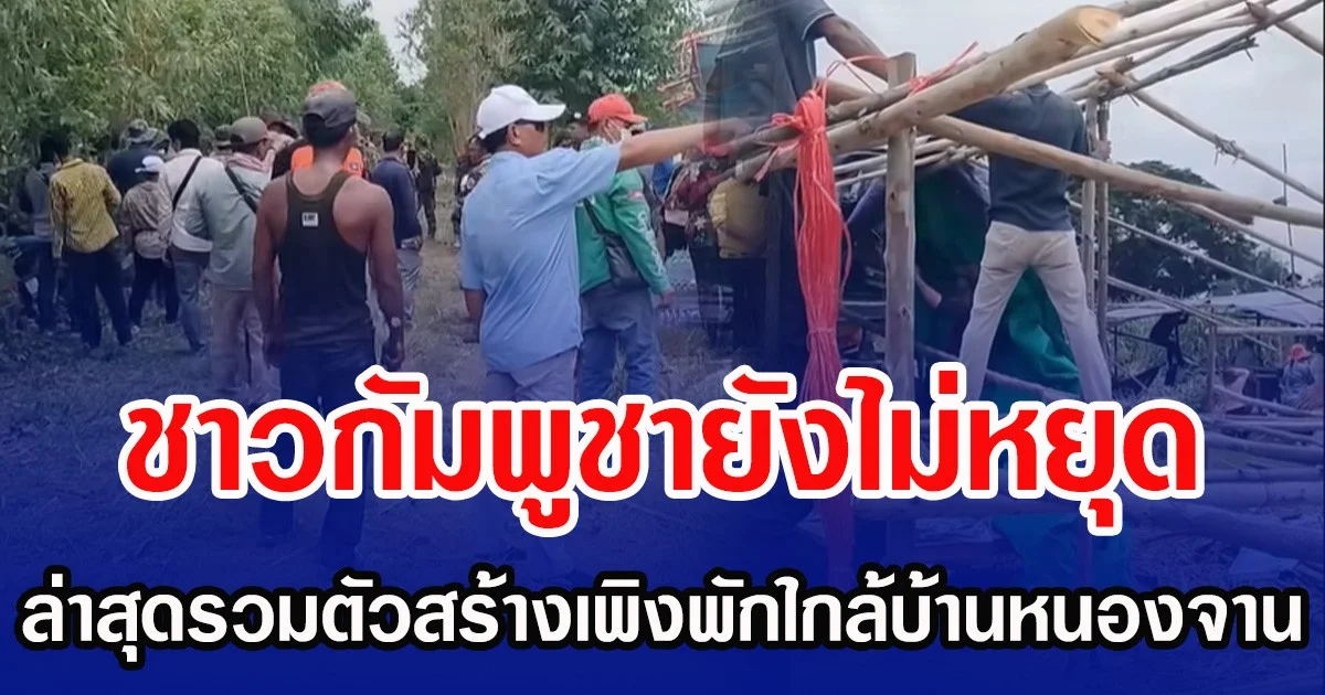 ชาวกัมพูชายังไม่หยุด ล่าสุดรวมตัวสร้างเพิงพัก ใกล้ชายแดนบ้านหนองจาน