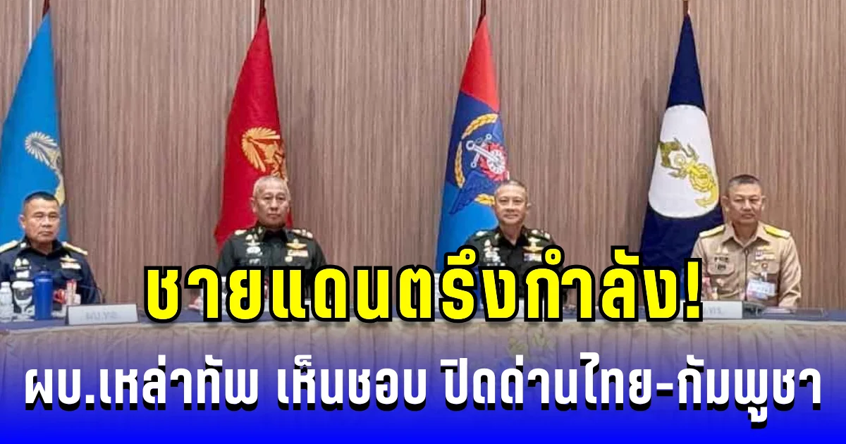 ชายแดนตรึงกำลัง! ผบ.เหล่าทัพ เห็นชอบ ปิดด่านไทย-กัมพูชา เดินหน้าสร้างรั้วสกัดภัย