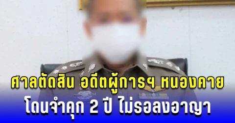 ศาลตัดสิน อดีตผู้การฯ หนองคาย โดนจำคุก 2 ปี ไม่รอลงอาญา ปมใช้อำนาจ-เอกสารเท็จ