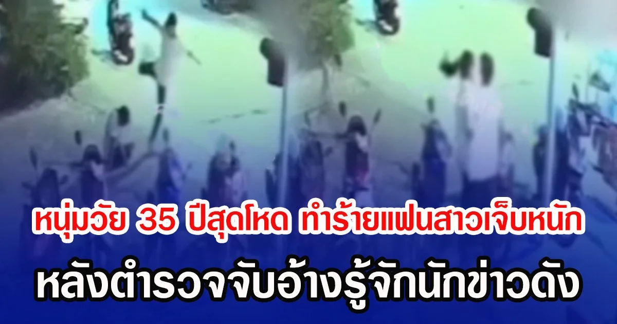 หนุ่มวัย 35 ปีสุดโหด ทำร้ายแฟนสาวเจ็บหนัก หลังตำรวจจับอ้างรู้จักนักข่าวดัง