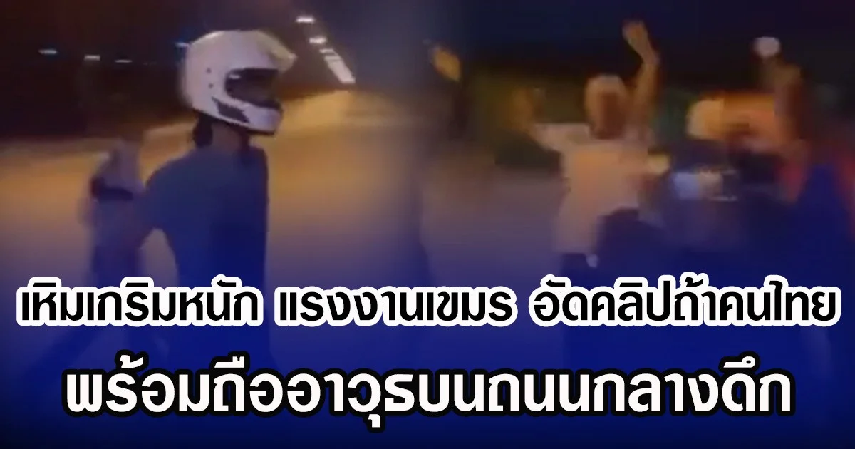 เหิมเกริมหนัก แรงงานเขมร อัดคลิปถ้าคนไทย พร้อมถืออาวุธบนถนนกลางดึก