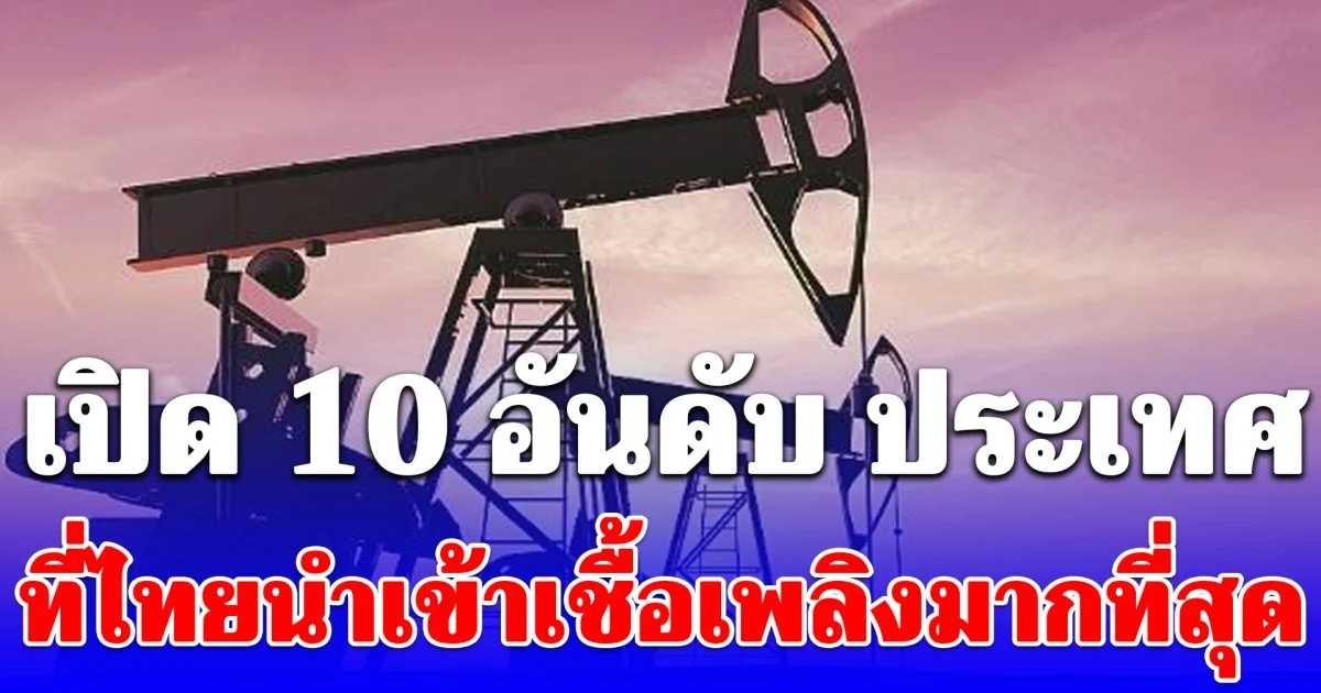 เปิด 10 อันดับ ประเทศที่ไทยนำเข้าเชื้อเพลิงมากที่สุด