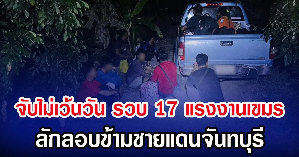 จับไม่เว้นวัน รวบ 17 แรงงานเขมร ลักลอบข้ามชายแดนจันทบุรี