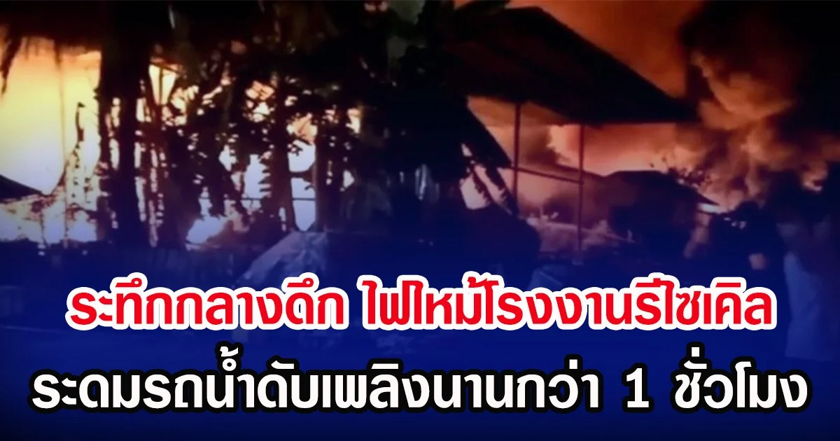 ระทึกกลางดึก ไฟไหม้โรงงานรีไซเคิล ระดมรถน้ำดับเพลิงนานกว่า 1 ชั่วโมง