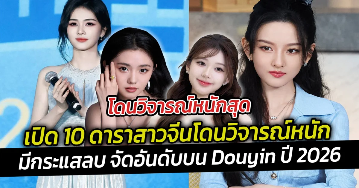 โดนวิจารณ์หนักสุด เปิด 10 ดาราสาวจีนโดนวิจารณ์หนัก มีกระแสลบ จัดอันดับบน Douyin ปี 2026